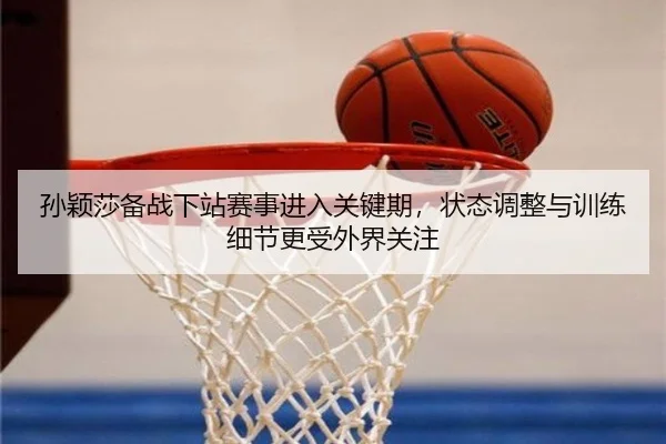 孙颖莎备战下站赛事进入关键期，状态调整与训练细节更受外界关注