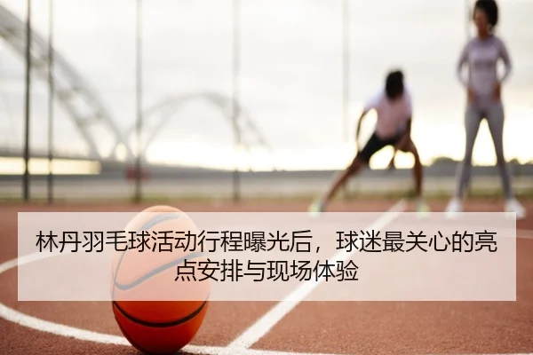 林丹羽毛球活动行程曝光后，球迷最关心的亮点安排与现场体验